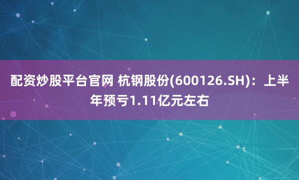 配资炒股平台官网 杭钢股份(600126.SH)：上半年预亏1.11亿元左右