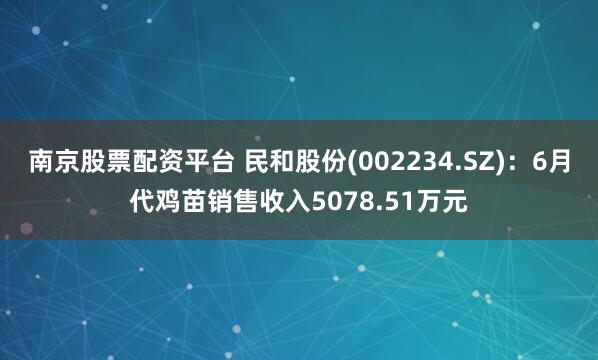 南京股票配资平台 民和股份(002234.SZ)：6月代鸡苗销售收入5078.51万元