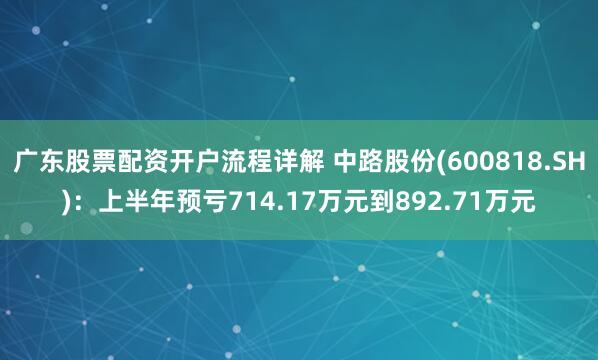 广东股票配资开户流程详解 中路股份(600818.SH)：上半年预亏714.17万元到892.71万元