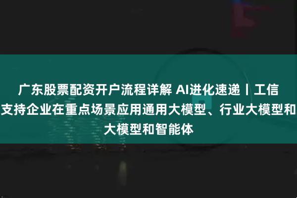 广东股票配资开户流程详解 AI进化速递丨工信部发文支持企业在重点场景应用通用大模型、行业大模型和智能体