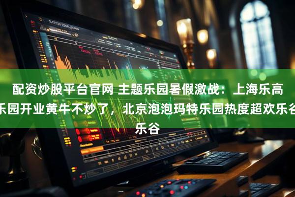 配资炒股平台官网 主题乐园暑假激战：上海乐高乐园开业黄牛不炒了，北京泡泡玛特乐园热度超欢乐谷