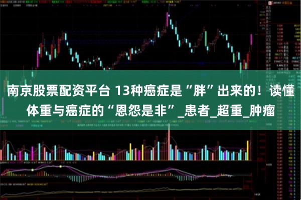 南京股票配资平台 13种癌症是“胖”出来的！读懂体重与癌症的“恩怨是非”_患者_超重_肿瘤