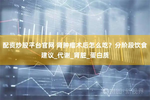 配资炒股平台官网 肾肿瘤术后怎么吃？分阶段饮食建议_代谢_肾脏_蛋白质