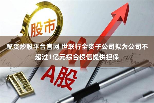 配资炒股平台官网 世联行全资子公司拟为公司不超过1亿元综合授信提供担保