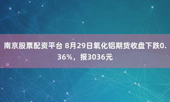 南京股票配资平台 8月29日氧化铝期货收盘下跌0.36%，报3036元
