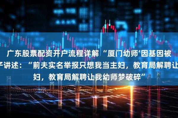 广东股票配资开户流程详解 “厦门幼师‘因基因被解聘’”当事女子讲述：“前夫实名举报只想我当主妇，教育局解聘让我幼师梦破碎”