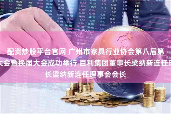 配资炒股平台官网 广州市家具行业协会第八届第一次会员大会暨换届大会成功举行 百利集团董事长梁纳新连任理事会会长