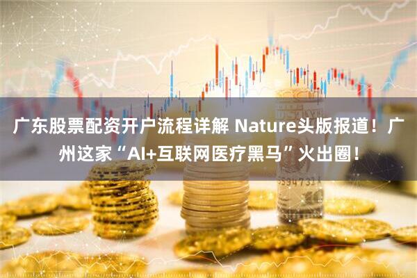 广东股票配资开户流程详解 Nature头版报道！广州这家“AI+互联网医疗黑马”火出圈！