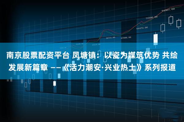 南京股票配资平台 凤塘镇：以瓷为媒筑优势 共绘发展新篇章 ——《活力潮安·兴业热土》系列报道