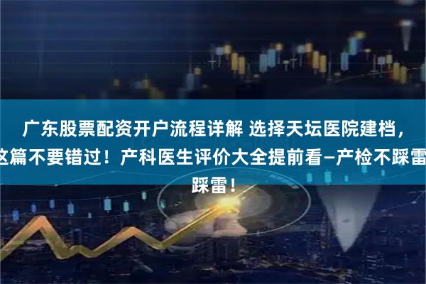 广东股票配资开户流程详解 选择天坛医院建档，这篇不要错过！产科医生评价大全提前看—产检不踩雷！