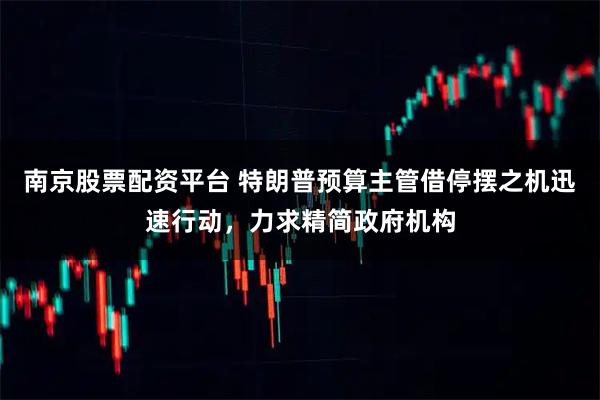 南京股票配资平台 特朗普预算主管借停摆之机迅速行动，力求精简政府机构