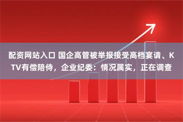 配资网站入口 国企高管被举报接受高档宴请、KTV有偿陪侍，企业纪委：情况属实，正在调查