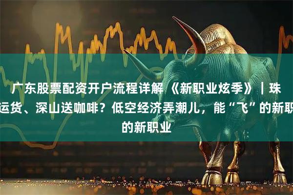 广东股票配资开户流程详解 《新职业炫季》｜珠峰运货、深山送咖啡？低空经济弄潮儿，能“飞”的新职业