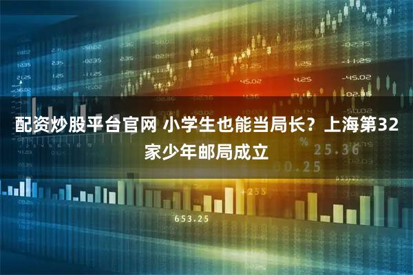 配资炒股平台官网 小学生也能当局长？上海第32家少年邮局成立