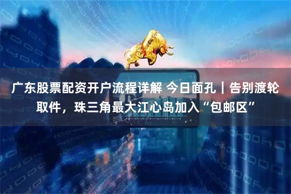 广东股票配资开户流程详解 今日面孔｜告别渡轮取件，珠三角最大江心岛加入“包邮区”