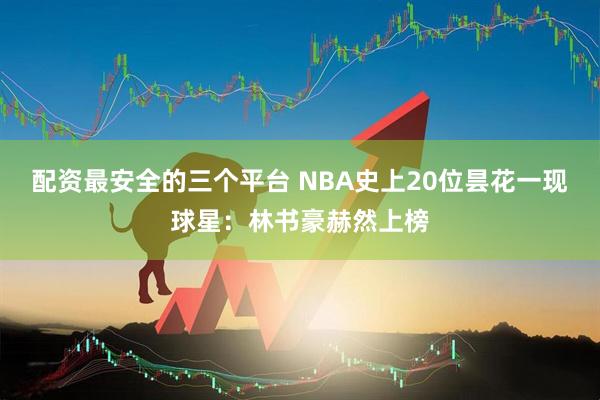 配资最安全的三个平台 NBA史上20位昙花一现球星：林书豪赫然上榜