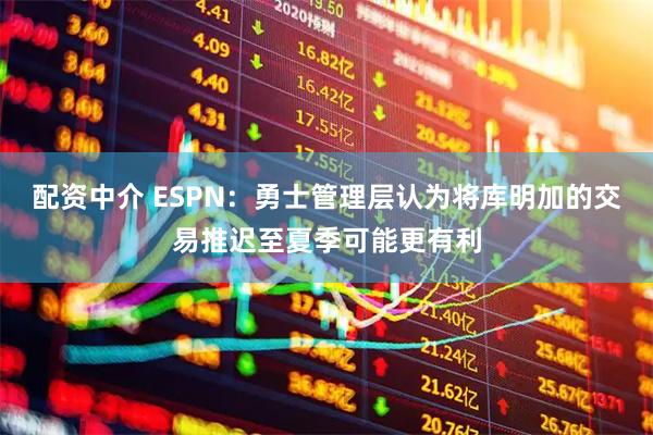 配资中介 ESPN：勇士管理层认为将库明加的交易推迟至夏季可能更有利
