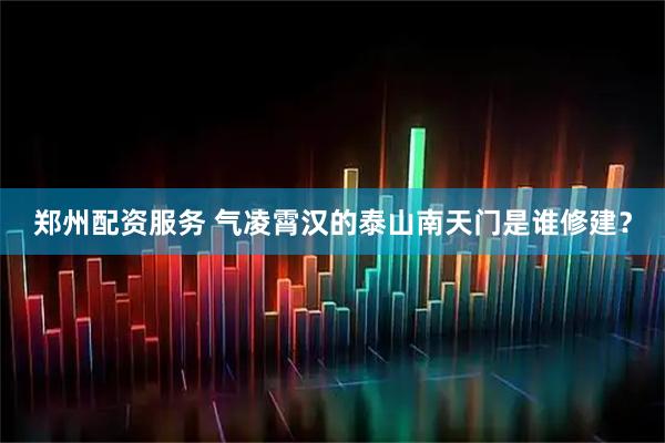 郑州配资服务 气凌霄汉的泰山南天门是谁修建？