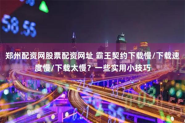 郑州配资网股票配资网址 霸王契约下载慢/下载速度慢/下载太慢？一些实用小技巧