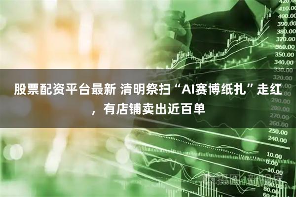 股票配资平台最新 清明祭扫“AI赛博纸扎”走红，有店铺卖出近百单