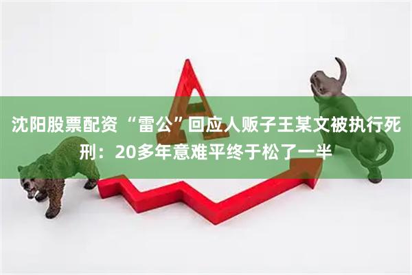 沈阳股票配资 “雷公”回应人贩子王某文被执行死刑：20多年意难平终于松了一半