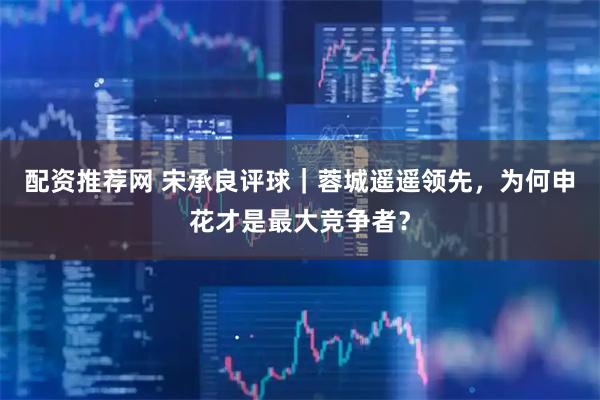 配资推荐网 宋承良评球｜蓉城遥遥领先，为何申花才是最大竞争者？
