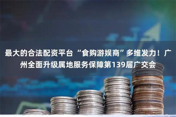 最大的合法配资平台 “食购游娱商”多维发力！广州全面升级属地服务保障第139届广交会